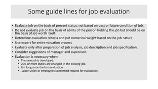 Some guide lines for job evaluation
• Evaluate job on the basis of present status. not based on past or future condition of job.
• Do not evaluate job on the basis of ability of the person holding the job but should be on
the basis of job worth itself.
• Determine evaluation criteria and put numerical weight based on the job nature
• Use expert for entire valuation process
• Evaluate only after preparation of job analysis, job description and job specification.
• Consider suggestions of manager and supervisor.
• Evaluation is necessary when
• The new job is developed.
• 20% or more duties are changed in the existing job.
• It is long since the last evaluation
• Labor union or employees concerned request for evaluation.
 