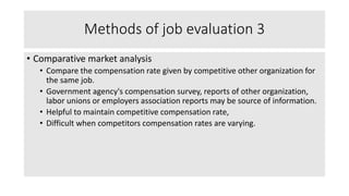 Methods of job evaluation 3
• Comparative market analysis
• Compare the compensation rate given by competitive other organization for
the same job.
• Government agency's compensation survey, reports of other organization,
labor unions or employers association reports may be source of information.
• Helpful to maintain competitive compensation rate,
• Difficult when competitors compensation rates are varying.
 