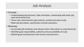 Job Analysis
• Concept :
• Understanding job elements, Tasks and duties. relationship with other job,
work environment etc.
• Three main characteristics-job contents, context and value of job.
• Make job description, specification and job evaluation.
• Meaning :
• Accumulate job attributes and relevant other information to understand job.
• Identifying job responsibility, authority and accountability of a job.
• Matching job characteristics with human characteristics.
 