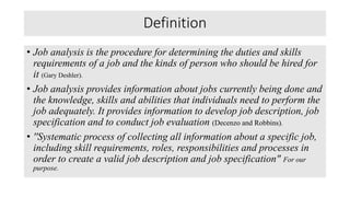 Definition
• Job analysis is the procedure for determining the duties and skills
requirements of a job and the kinds of person who should be hired for
it (Gary Deshler).
• Job analysis provides information about jobs currently being done and
the knowledge, skills and abilities that individuals need to perform the
job adequately. It provides information to develop job description, job
specification and to conduct job evaluation (Decenzo and Robbins).
• ''Systematic process of collecting all information about a specific job,
including skill requirements, roles, responsibilities and processes in
order to create a valid job description and job specification" For our
purpose.
 