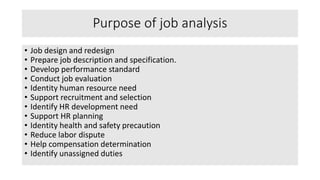Purpose of job analysis
• Job design and redesign
• Prepare job description and specification.
• Develop performance standard
• Conduct job evaluation
• Identity human resource need
• Support recruitment and selection
• Identify HR development need
• Support HR planning
• Identity health and safety precaution
• Reduce labor dispute
• Help compensation determination
• Identify unassigned duties
 