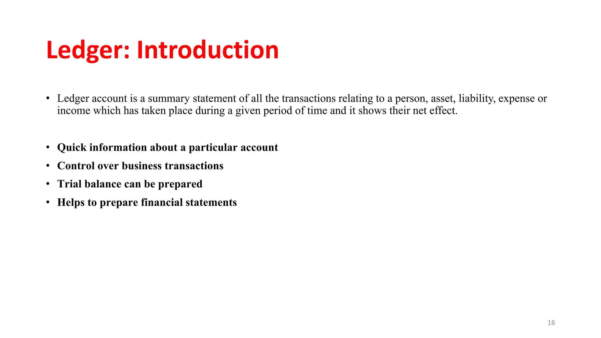 Ledger: Introduction
• Ledger account is a summary statement of all the transactions relating to a person, asset, liability, expense or
income which has taken place during a given period of time and it shows their net effect.
• Quick information about a particular account
• Control over business transactions
• Trial balance can be prepared
• Helps to prepare financial statements
16
 