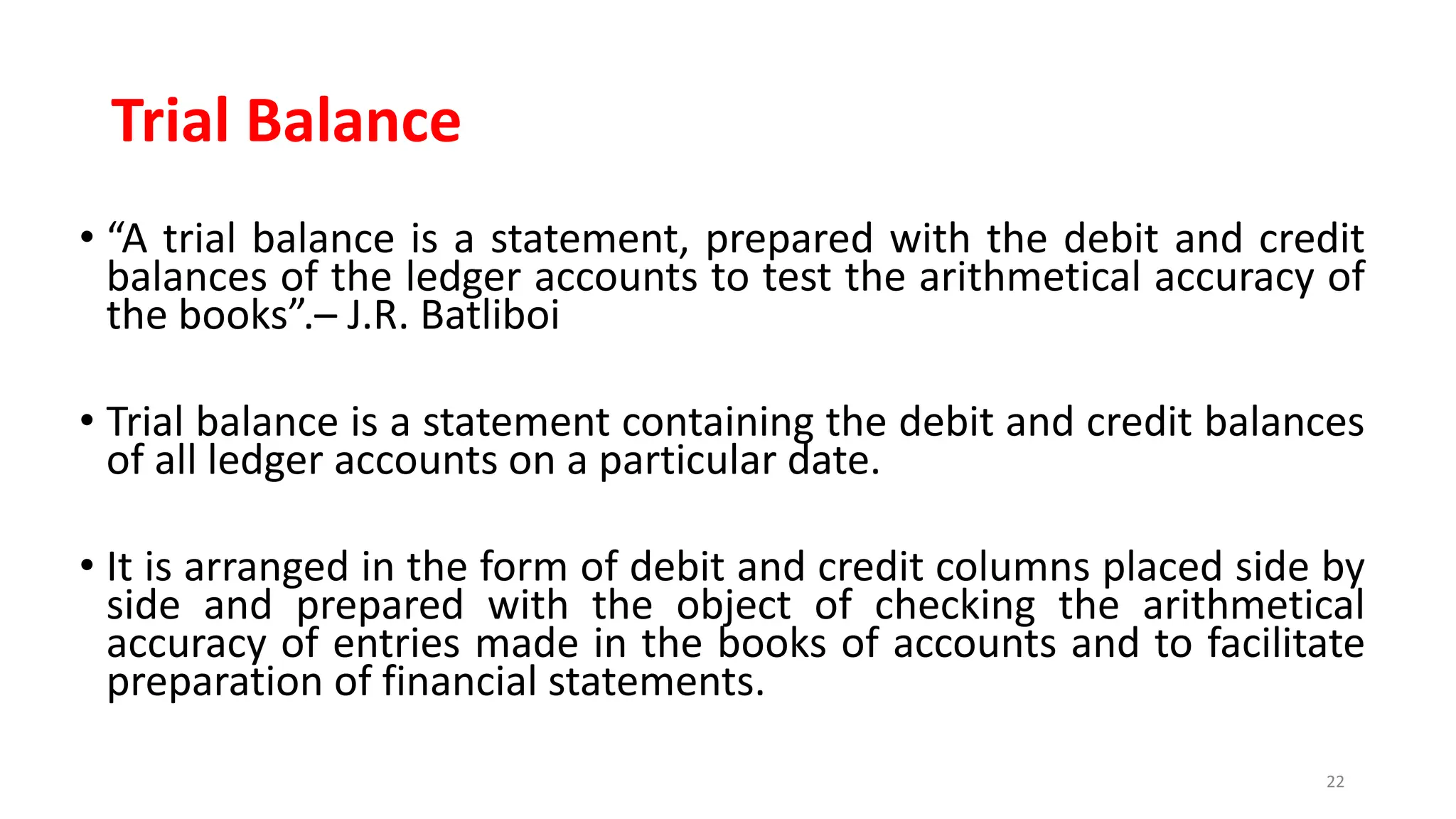 Trial Balance
• “A trial balance is a statement, prepared with the debit and credit
balances of the ledger accounts to test the arithmetical accuracy of
the books”.– J.R. Batliboi
• Trial balance is a statement containing the debit and credit balances
of all ledger accounts on a particular date.
• It is arranged in the form of debit and credit columns placed side by
side and prepared with the object of checking the arithmetical
accuracy of entries made in the books of accounts and to facilitate
preparation of financial statements.
22
 