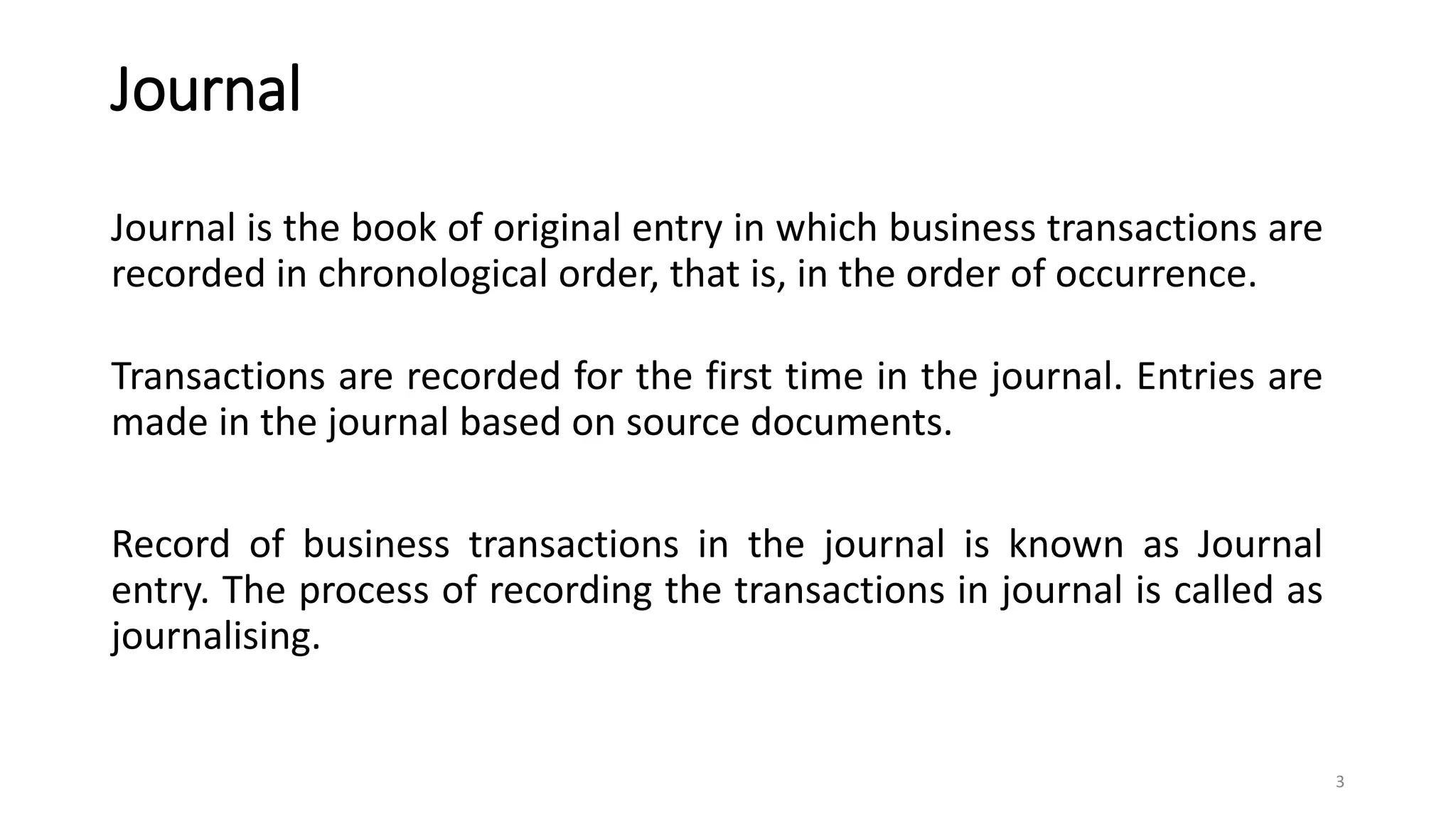 Journal
Journal is the book of original entry in which business transactions are
recorded in chronological order, that is, in the order of occurrence.
Transactions are recorded for the first time in the journal. Entries are
made in the journal based on source documents.
Record of business transactions in the journal is known as Journal
entry. The process of recording the transactions in journal is called as
journalising.
3
 