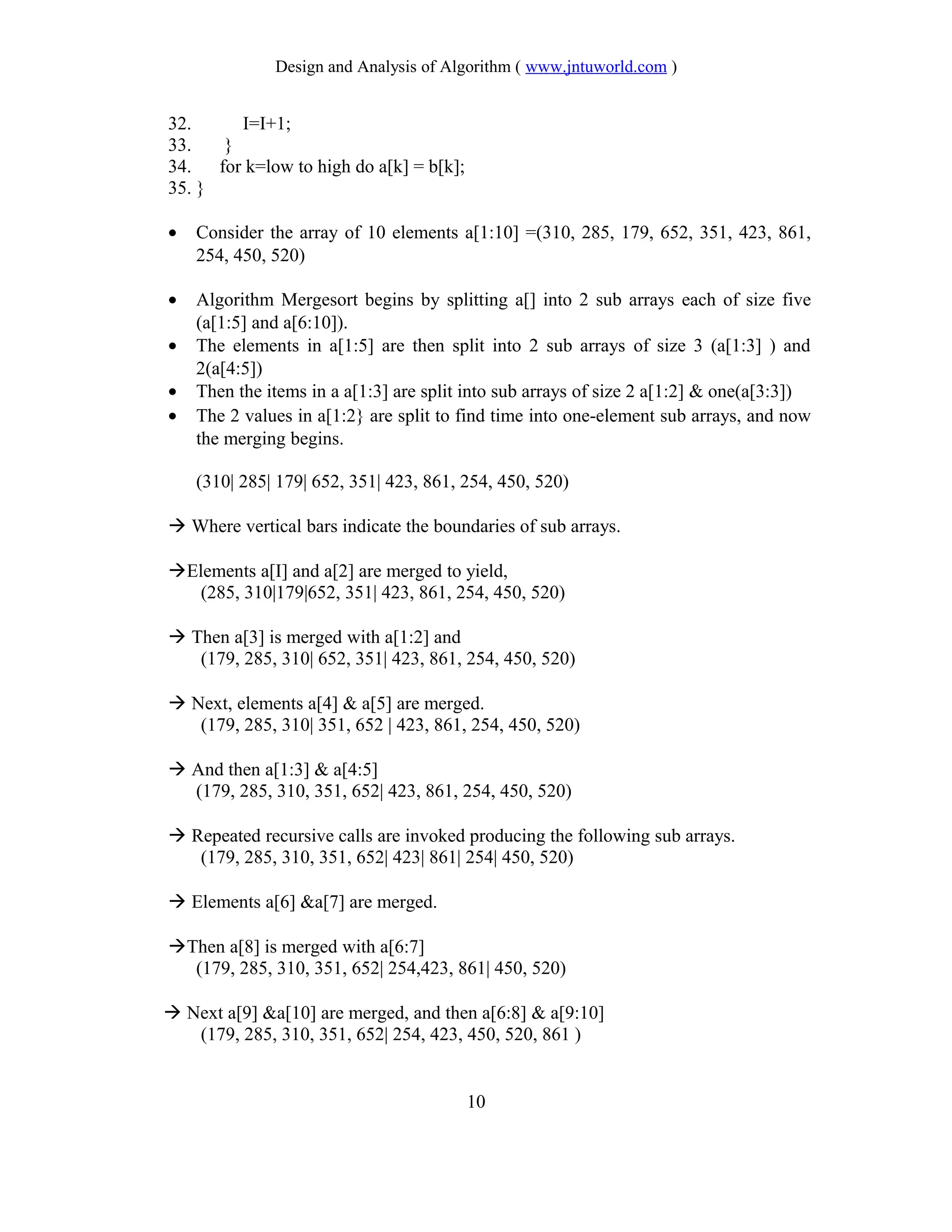 Design and Analysis of Algorithm ( www.jntuworld.com )
32. I=I+1;
33. }
34. for k=low to high do a[k] = b[k];
35. }
• Consider the array of 10 elements a[1:10] =(310, 285, 179, 652, 351, 423, 861,
254, 450, 520)
• Algorithm Mergesort begins by splitting a[] into 2 sub arrays each of size five
(a[1:5] and a[6:10]).
• The elements in a[1:5] are then split into 2 sub arrays of size 3 (a[1:3] ) and
2(a[4:5])
• Then the items in a a[1:3] are split into sub arrays of size 2 a[1:2] & one(a[3:3])
• The 2 values in a[1:2} are split to find time into one-element sub arrays, and now
the merging begins.
(310| 285| 179| 652, 351| 423, 861, 254, 450, 520)
 Where vertical bars indicate the boundaries of sub arrays.
Elements a[I] and a[2] are merged to yield,
(285, 310|179|652, 351| 423, 861, 254, 450, 520)
 Then a[3] is merged with a[1:2] and
(179, 285, 310| 652, 351| 423, 861, 254, 450, 520)
 Next, elements a[4] & a[5] are merged.
(179, 285, 310| 351, 652 | 423, 861, 254, 450, 520)
 And then a[1:3] & a[4:5]
(179, 285, 310, 351, 652| 423, 861, 254, 450, 520)
 Repeated recursive calls are invoked producing the following sub arrays.
(179, 285, 310, 351, 652| 423| 861| 254| 450, 520)
 Elements a[6] &a[7] are merged.
Then a[8] is merged with a[6:7]
(179, 285, 310, 351, 652| 254,423, 861| 450, 520)
 Next a[9] &a[10] are merged, and then a[6:8] & a[9:10]
(179, 285, 310, 351, 652| 254, 423, 450, 520, 861 )
10
 