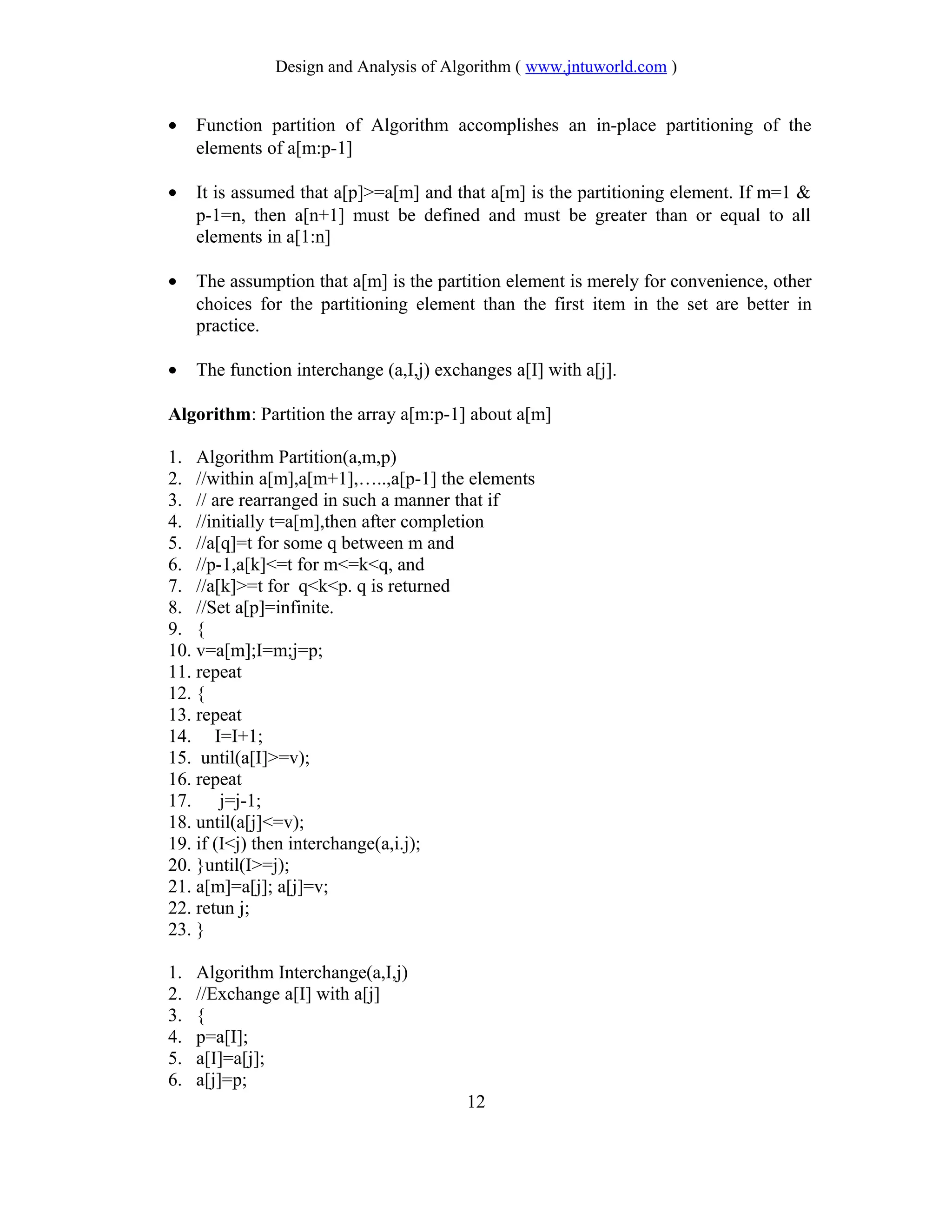 Design and Analysis of Algorithm ( www.jntuworld.com )
• Function partition of Algorithm accomplishes an in-place partitioning of the
elements of a[m:p-1]
• It is assumed that a[p]>=a[m] and that a[m] is the partitioning element. If m=1 &
p-1=n, then a[n+1] must be defined and must be greater than or equal to all
elements in a[1:n]
• The assumption that a[m] is the partition element is merely for convenience, other
choices for the partitioning element than the first item in the set are better in
practice.
• The function interchange (a,I,j) exchanges a[I] with a[j].
Algorithm: Partition the array a[m:p-1] about a[m]
1. Algorithm Partition(a,m,p)
2. //within a[m],a[m+1],…..,a[p-1] the elements
3. // are rearranged in such a manner that if
4. //initially t=a[m],then after completion
5. //a[q]=t for some q between m and
6. //p-1,a[k]<=t for m<=k<q, and
7. //a[k]>=t for q<k<p. q is returned
8. //Set a[p]=infinite.
9. {
10. v=a[m];I=m;j=p;
11. repeat
12. {
13. repeat
14. I=I+1;
15. until(a[I]>=v);
16. repeat
17. j=j-1;
18. until(a[j]<=v);
19. if (I<j) then interchange(a,i.j);
20. }until(I>=j);
21. a[m]=a[j]; a[j]=v;
22. retun j;
23. }
1. Algorithm Interchange(a,I,j)
2. //Exchange a[I] with a[j]
3. {
4. p=a[I];
5. a[I]=a[j];
6. a[j]=p;
12
 