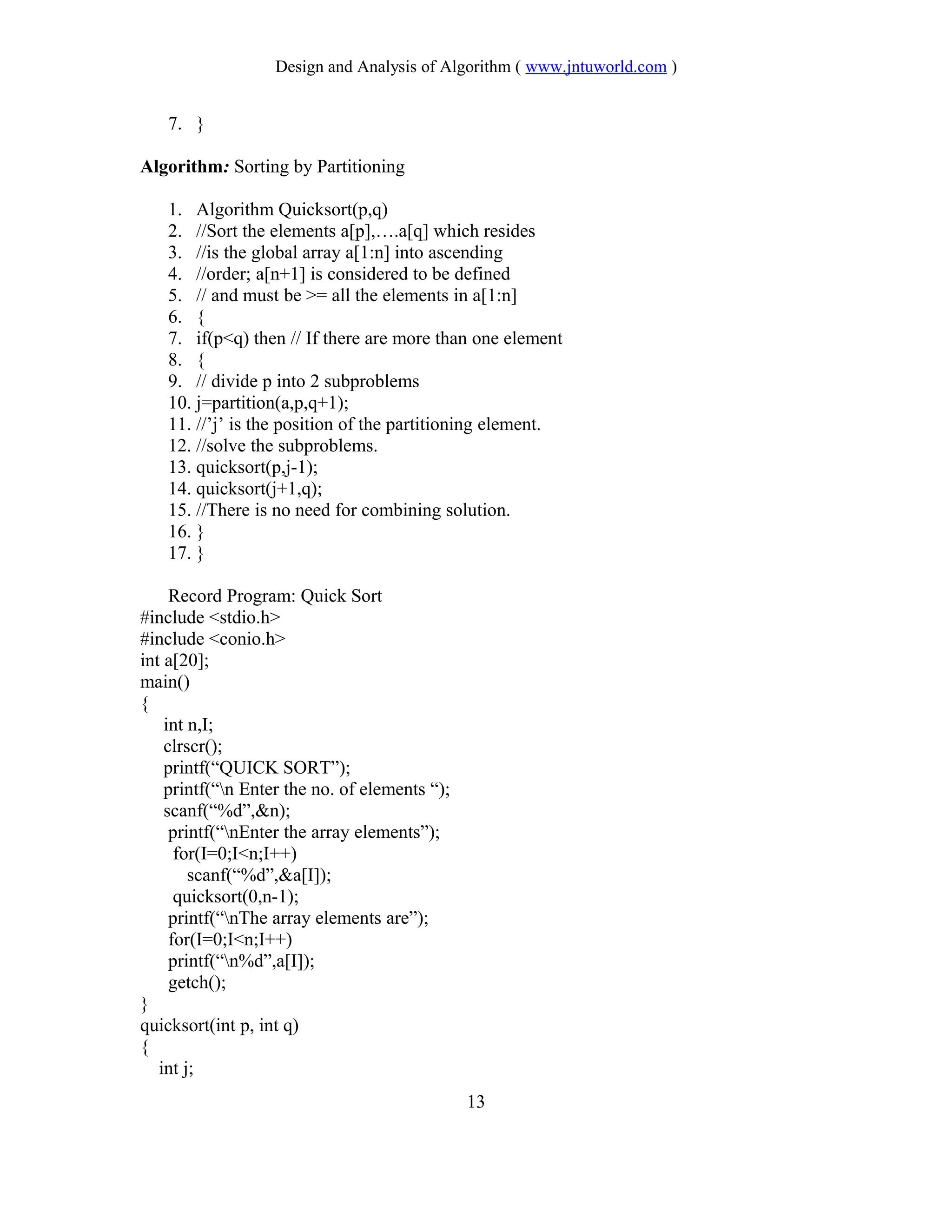 Design and Analysis of Algorithm ( www.jntuworld.com )
7. }
Algorithm: Sorting by Partitioning
1. Algorithm Quicksort(p,q)
2. //Sort the elements a[p],….a[q] which resides
3. //is the global array a[1:n] into ascending
4. //order; a[n+1] is considered to be defined
5. // and must be >= all the elements in a[1:n]
6. {
7. if(p<q) then // If there are more than one element
8. {
9. // divide p into 2 subproblems
10. j=partition(a,p,q+1);
11. //’j’ is the position of the partitioning element.
12. //solve the subproblems.
13. quicksort(p,j-1);
14. quicksort(j+1,q);
15. //There is no need for combining solution.
16. }
17. }
Record Program: Quick Sort
#include <stdio.h>
#include <conio.h>
int a[20];
main()
{
int n,I;
clrscr();
printf(“QUICK SORT”);
printf(“n Enter the no. of elements “);
scanf(“%d”,&n);
printf(“nEnter the array elements”);
for(I=0;I<n;I++)
scanf(“%d”,&a[I]);
quicksort(0,n-1);
printf(“nThe array elements are”);
for(I=0;I<n;I++)
printf(“n%d”,a[I]);
getch();
}
quicksort(int p, int q)
{
int j;
13
 