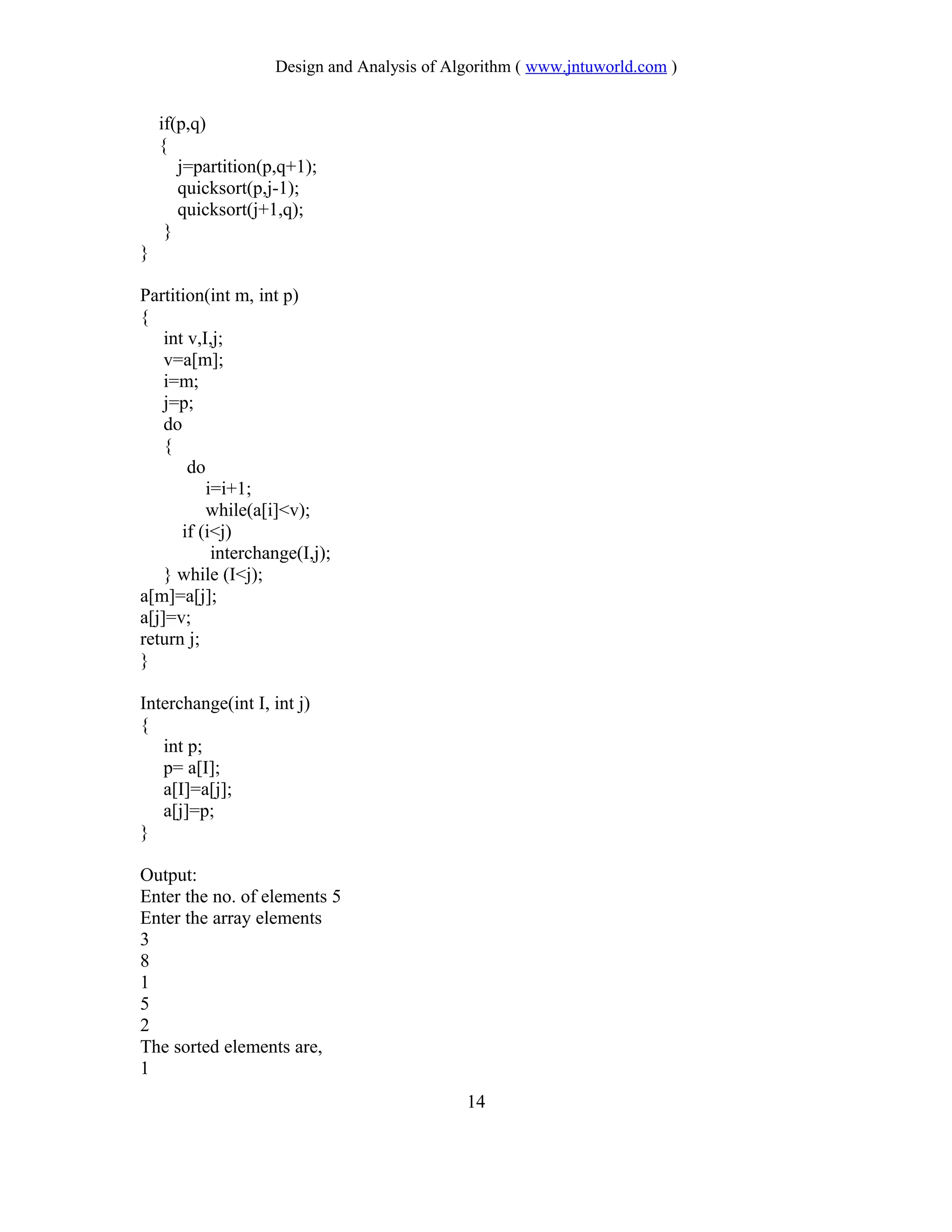 Design and Analysis of Algorithm ( www.jntuworld.com )
if(p,q)
{
j=partition(p,q+1);
quicksort(p,j-1);
quicksort(j+1,q);
}
}
Partition(int m, int p)
{
int v,I,j;
v=a[m];
i=m;
j=p;
do
{
do
i=i+1;
while(a[i]<v);
if (i<j)
interchange(I,j);
} while (I<j);
a[m]=a[j];
a[j]=v;
return j;
}
Interchange(int I, int j)
{
int p;
p= a[I];
a[I]=a[j];
a[j]=p;
}
Output:
Enter the no. of elements 5
Enter the array elements
3
8
1
5
2
The sorted elements are,
1
14
 