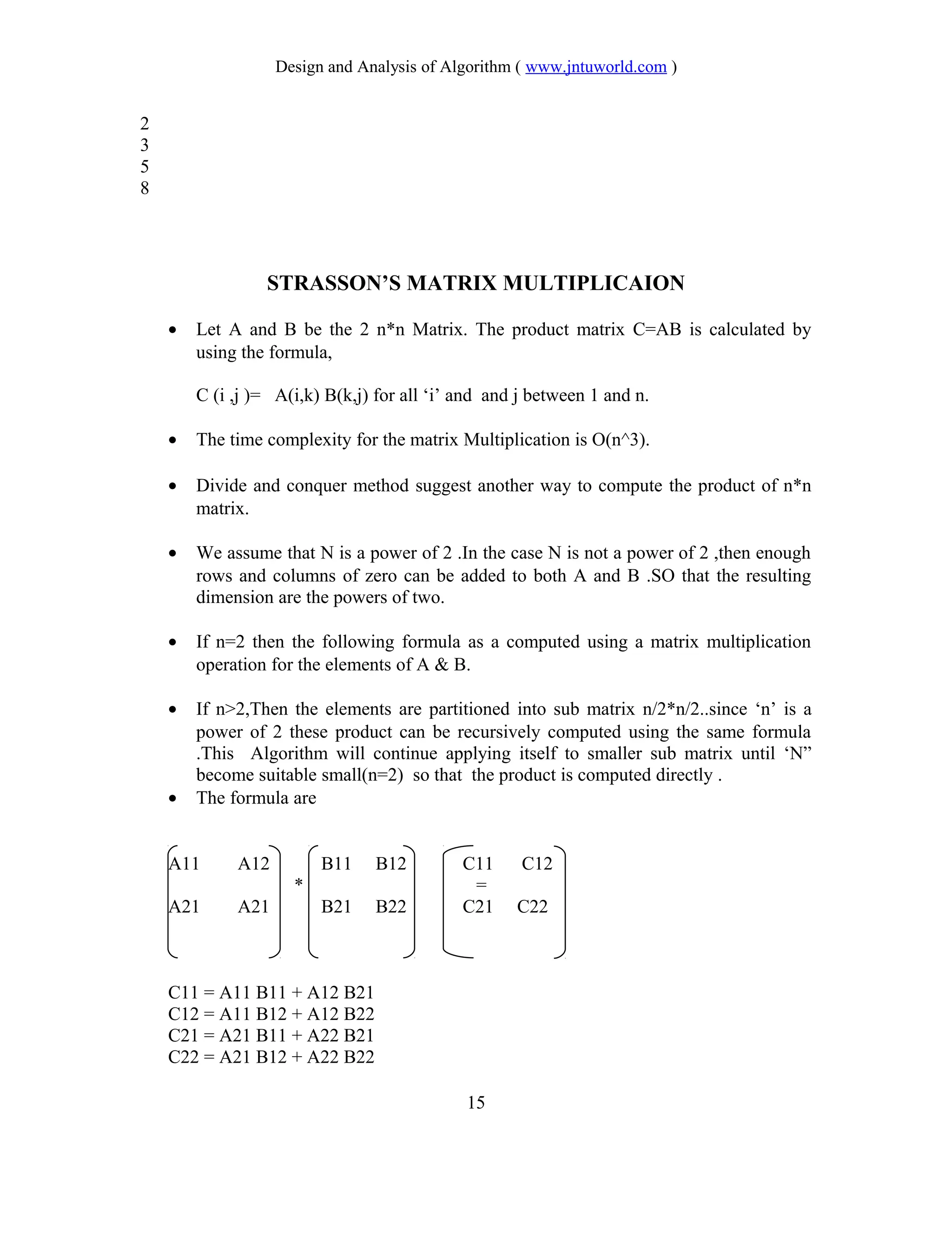 Design and Analysis of Algorithm ( www.jntuworld.com )
2
3
5
8
STRASSON’S MATRIX MULTIPLICAION
• Let A and B be the 2 n*n Matrix. The product matrix C=AB is calculated by
using the formula,
C (i ,j )= A(i,k) B(k,j) for all ‘i’ and and j between 1 and n.
• The time complexity for the matrix Multiplication is O(n^3).
• Divide and conquer method suggest another way to compute the product of n*n
matrix.
• We assume that N is a power of 2 .In the case N is not a power of 2 ,then enough
rows and columns of zero can be added to both A and B .SO that the resulting
dimension are the powers of two.
• If n=2 then the following formula as a computed using a matrix multiplication
operation for the elements of A & B.
• If n>2,Then the elements are partitioned into sub matrix n/2*n/2..since ‘n’ is a
power of 2 these product can be recursively computed using the same formula
.This Algorithm will continue applying itself to smaller sub matrix until ‘N”
become suitable small(n=2) so that the product is computed directly .
• The formula are
A11 A12 B11 B12 C11 C12
* =
A21 A21 B21 B22 C21 C22
C11 = A11 B11 + A12 B21
C12 = A11 B12 + A12 B22
C21 = A21 B11 + A22 B21
C22 = A21 B12 + A22 B22
15
 
