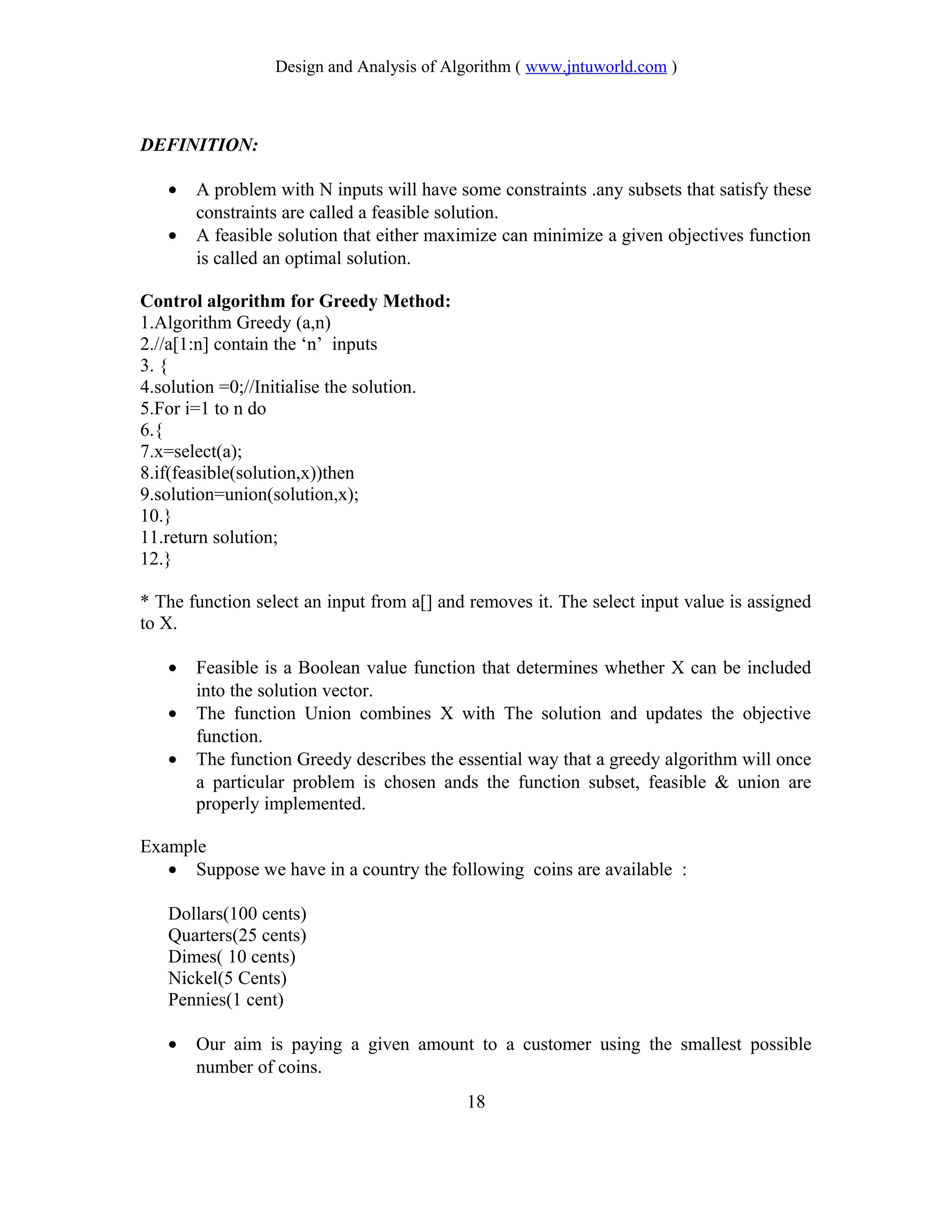 Design and Analysis of Algorithm ( www.jntuworld.com )
DEFINITION:
• A problem with N inputs will have some constraints .any subsets that satisfy these
constraints are called a feasible solution.
• A feasible solution that either maximize can minimize a given objectives function
is called an optimal solution.
Control algorithm for Greedy Method:
1.Algorithm Greedy (a,n)
2.//a[1:n] contain the ‘n’ inputs
3. {
4.solution =0;//Initialise the solution.
5.For i=1 to n do
6.{
7.x=select(a);
8.if(feasible(solution,x))then
9.solution=union(solution,x);
10.}
11.return solution;
12.}
* The function select an input from a[] and removes it. The select input value is assigned
to X.
• Feasible is a Boolean value function that determines whether X can be included
into the solution vector.
• The function Union combines X with The solution and updates the objective
function.
• The function Greedy describes the essential way that a greedy algorithm will once
a particular problem is chosen ands the function subset, feasible & union are
properly implemented.
Example
• Suppose we have in a country the following coins are available :
Dollars(100 cents)
Quarters(25 cents)
Dimes( 10 cents)
Nickel(5 Cents)
Pennies(1 cent)
• Our aim is paying a given amount to a customer using the smallest possible
number of coins.
18
 