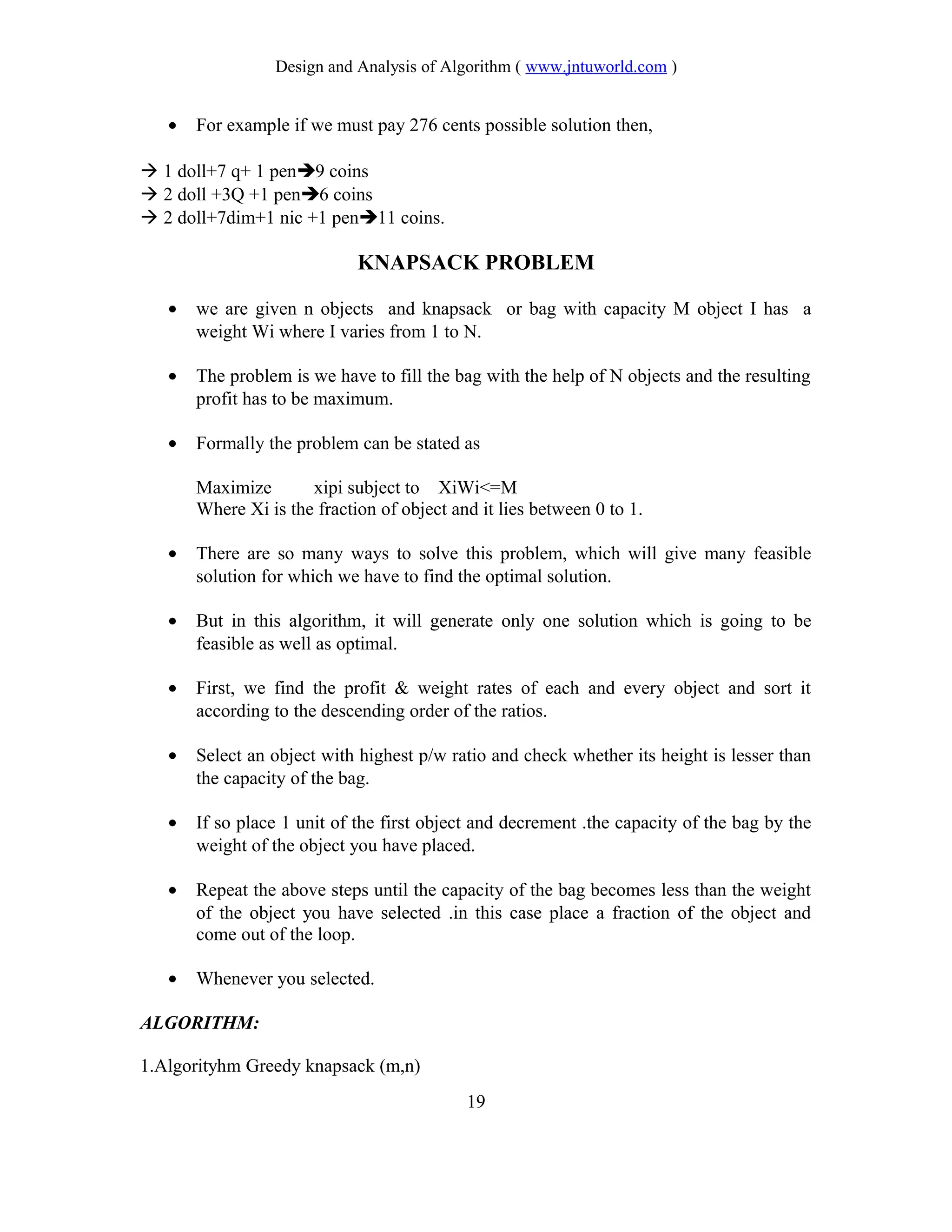 Design and Analysis of Algorithm ( www.jntuworld.com )
• For example if we must pay 276 cents possible solution then,
 1 doll+7 q+ 1 pen9 coins
 2 doll +3Q +1 pen6 coins
 2 doll+7dim+1 nic +1 pen11 coins.
KNAPSACK PROBLEM
• we are given n objects and knapsack or bag with capacity M object I has a
weight Wi where I varies from 1 to N.
• The problem is we have to fill the bag with the help of N objects and the resulting
profit has to be maximum.
• Formally the problem can be stated as
Maximize xipi subject to XiWi<=M
Where Xi is the fraction of object and it lies between 0 to 1.
• There are so many ways to solve this problem, which will give many feasible
solution for which we have to find the optimal solution.
• But in this algorithm, it will generate only one solution which is going to be
feasible as well as optimal.
• First, we find the profit & weight rates of each and every object and sort it
according to the descending order of the ratios.
• Select an object with highest p/w ratio and check whether its height is lesser than
the capacity of the bag.
• If so place 1 unit of the first object and decrement .the capacity of the bag by the
weight of the object you have placed.
• Repeat the above steps until the capacity of the bag becomes less than the weight
of the object you have selected .in this case place a fraction of the object and
come out of the loop.
• Whenever you selected.
ALGORITHM:
1.Algorityhm Greedy knapsack (m,n)
19
 