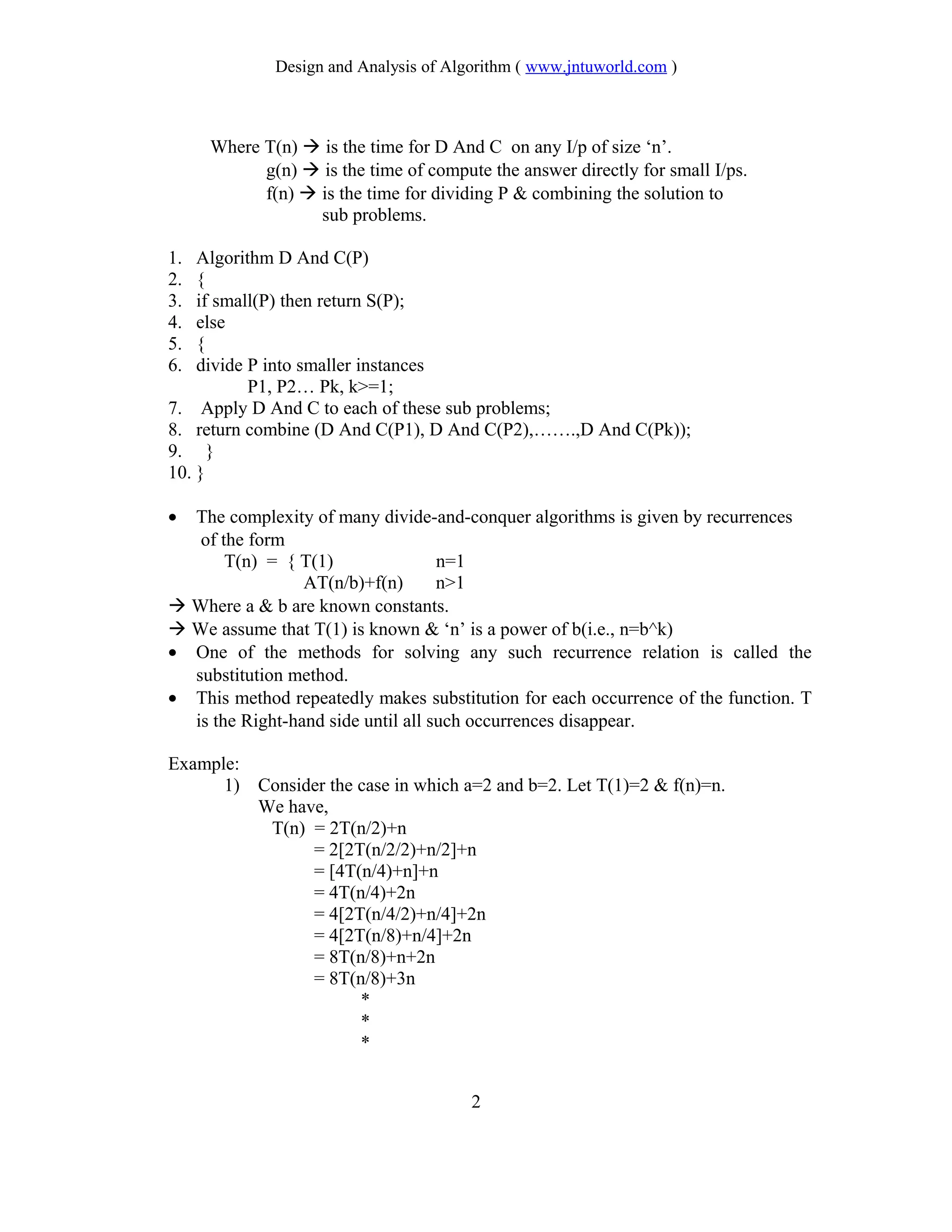 Design and Analysis of Algorithm ( www.jntuworld.com )
Where T(n)  is the time for D And C on any I/p of size ‘n’.
g(n)  is the time of compute the answer directly for small I/ps.
f(n)  is the time for dividing P & combining the solution to
sub problems.
1. Algorithm D And C(P)
2. {
3. if small(P) then return S(P);
4. else
5. {
6. divide P into smaller instances
P1, P2… Pk, k>=1;
7. Apply D And C to each of these sub problems;
8. return combine (D And C(P1), D And C(P2),…….,D And C(Pk));
9. }
10. }
• The complexity of many divide-and-conquer algorithms is given by recurrences
of the form
T(n) = { T(1) n=1
AT(n/b)+f(n) n>1
 Where a & b are known constants.
 We assume that T(1) is known & ‘n’ is a power of b(i.e., n=b^k)
• One of the methods for solving any such recurrence relation is called the
substitution method.
• This method repeatedly makes substitution for each occurrence of the function. T
is the Right-hand side until all such occurrences disappear.
Example:
1) Consider the case in which a=2 and b=2. Let T(1)=2 & f(n)=n.
We have,
T(n) = 2T(n/2)+n
= 2[2T(n/2/2)+n/2]+n
= [4T(n/4)+n]+n
= 4T(n/4)+2n
= 4[2T(n/4/2)+n/4]+2n
= 4[2T(n/8)+n/4]+2n
= 8T(n/8)+n+2n
= 8T(n/8)+3n
*
*
*
2
 