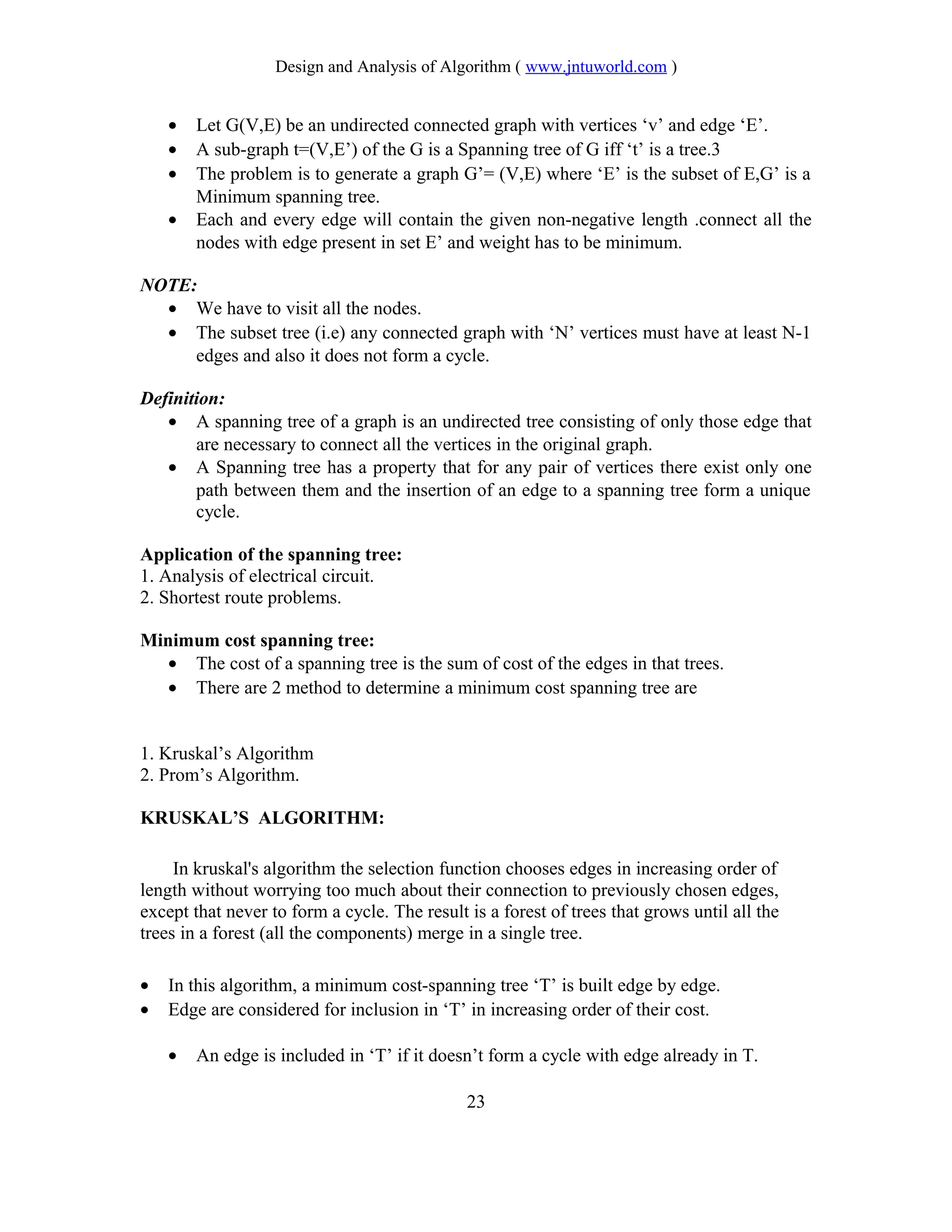 Design and Analysis of Algorithm ( www.jntuworld.com )
• Let G(V,E) be an undirected connected graph with vertices ‘v’ and edge ‘E’.
• A sub-graph t=(V,E’) of the G is a Spanning tree of G iff ‘t’ is a tree.3
• The problem is to generate a graph G’= (V,E) where ‘E’ is the subset of E,G’ is a
Minimum spanning tree.
• Each and every edge will contain the given non-negative length .connect all the
nodes with edge present in set E’ and weight has to be minimum.
NOTE:
• We have to visit all the nodes.
• The subset tree (i.e) any connected graph with ‘N’ vertices must have at least N-1
edges and also it does not form a cycle.
Definition:
• A spanning tree of a graph is an undirected tree consisting of only those edge that
are necessary to connect all the vertices in the original graph.
• A Spanning tree has a property that for any pair of vertices there exist only one
path between them and the insertion of an edge to a spanning tree form a unique
cycle.
Application of the spanning tree:
1. Analysis of electrical circuit.
2. Shortest route problems.
Minimum cost spanning tree:
• The cost of a spanning tree is the sum of cost of the edges in that trees.
• There are 2 method to determine a minimum cost spanning tree are
1. Kruskal’s Algorithm
2. Prom’s Algorithm.
KRUSKAL’S ALGORITHM:
In kruskal's algorithm the selection function chooses edges in increasing order of
length without worrying too much about their connection to previously chosen edges,
except that never to form a cycle. The result is a forest of trees that grows until all the
trees in a forest (all the components) merge in a single tree.
• In this algorithm, a minimum cost-spanning tree ‘T’ is built edge by edge.
• Edge are considered for inclusion in ‘T’ in increasing order of their cost.
• An edge is included in ‘T’ if it doesn’t form a cycle with edge already in T.
23
 
