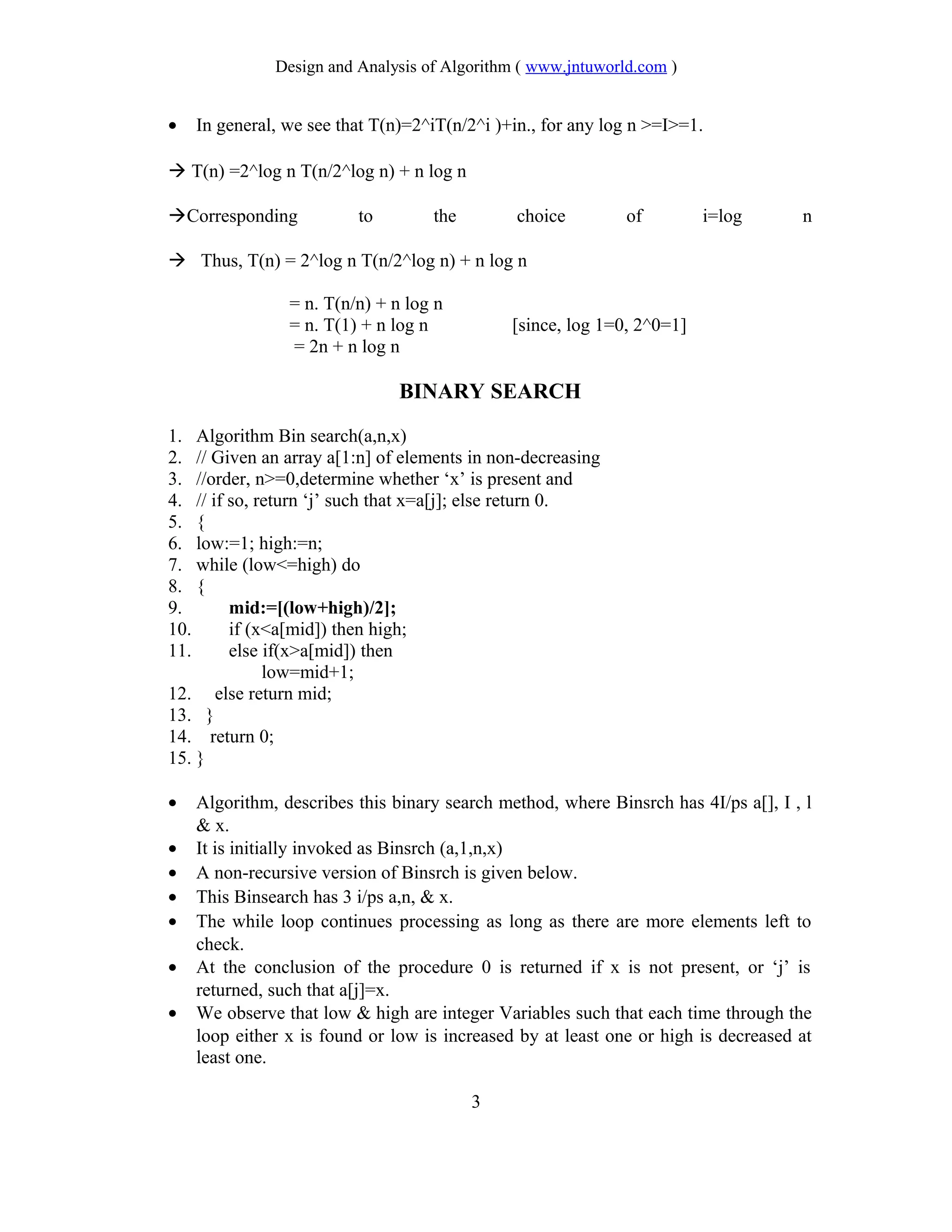 Design and Analysis of Algorithm ( www.jntuworld.com )
• In general, we see that T(n)=2^iT(n/2^i )+in., for any log n >=I>=1.
 T(n) =2^log n T(n/2^log n) + n log n
Corresponding to the choice of i=log n
 Thus, T(n) = 2^log n T(n/2^log n) + n log n
= n. T(n/n) + n log n
= n. T(1) + n log n [since, log 1=0, 2^0=1]
= 2n + n log n
BINARY SEARCH
1. Algorithm Bin search(a,n,x)
2. // Given an array a[1:n] of elements in non-decreasing
3. //order, n>=0,determine whether ‘x’ is present and
4. // if so, return ‘j’ such that x=a[j]; else return 0.
5. {
6. low:=1; high:=n;
7. while (low<=high) do
8. {
9. mid:=[(low+high)/2];
10. if (x<a[mid]) then high;
11. else if(x>a[mid]) then
low=mid+1;
12. else return mid;
13. }
14. return 0;
15. }
• Algorithm, describes this binary search method, where Binsrch has 4I/ps a[], I , l
& x.
• It is initially invoked as Binsrch (a,1,n,x)
• A non-recursive version of Binsrch is given below.
• This Binsearch has 3 i/ps a,n, & x.
• The while loop continues processing as long as there are more elements left to
check.
• At the conclusion of the procedure 0 is returned if x is not present, or ‘j’ is
returned, such that a[j]=x.
• We observe that low & high are integer Variables such that each time through the
loop either x is found or low is increased by at least one or high is decreased at
least one.
3
 