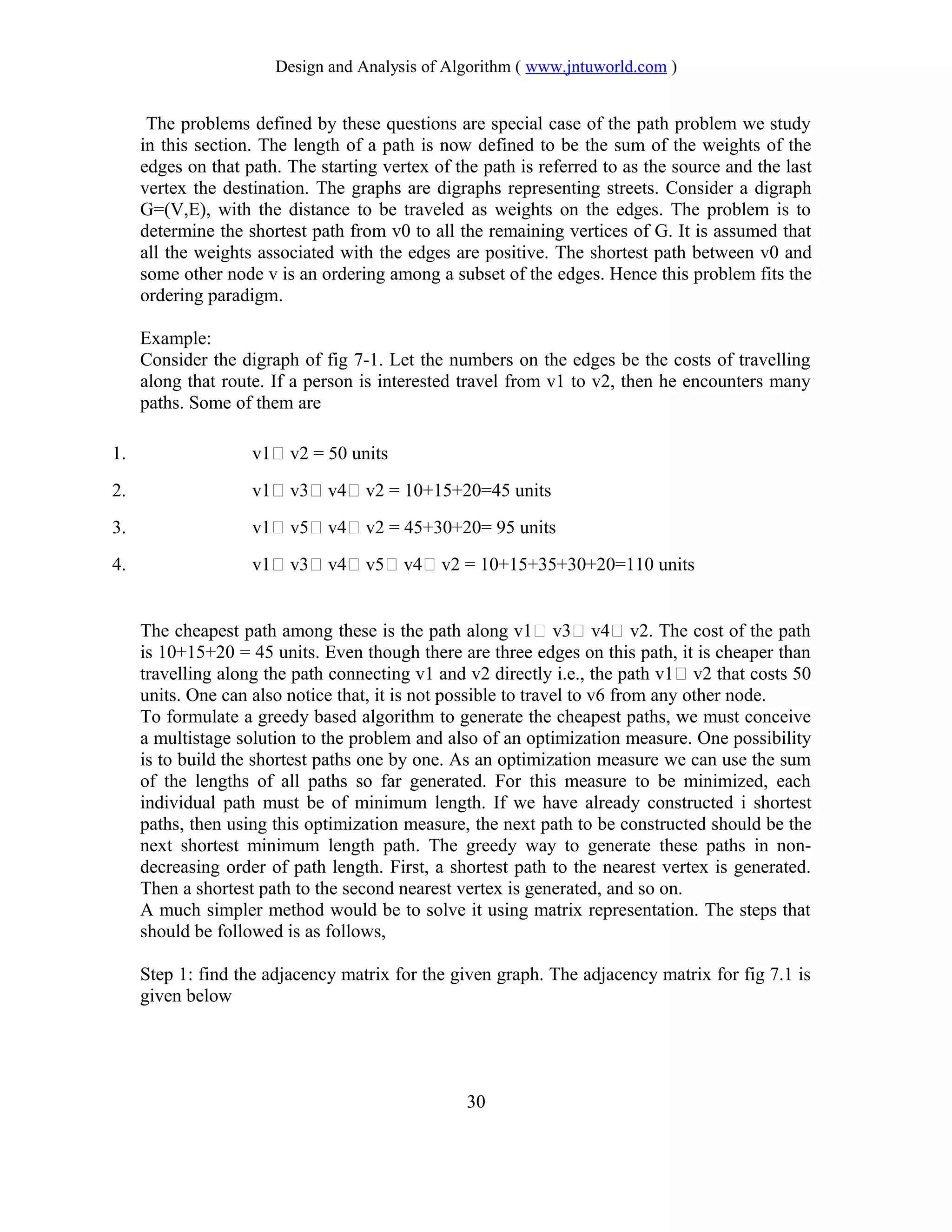 Design and Analysis of Algorithm ( www.jntuworld.com )
The problems defined by these questions are special case of the path problem we study
in this section. The length of a path is now defined to be the sum of the weights of the
edges on that path. The starting vertex of the path is referred to as the source and the last
vertex the destination. The graphs are digraphs representing streets. Consider a digraph
G=(V,E), with the distance to be traveled as weights on the edges. The problem is to
determine the shortest path from v0 to all the remaining vertices of G. It is assumed that
all the weights associated with the edges are positive. The shortest path between v0 and
some other node v is an ordering among a subset of the edges. Hence this problem fits the
ordering paradigm.
Example:
Consider the digraph of fig 7-1. Let the numbers on the edges be the costs of travelling
along that route. If a person is interested travel from v1 to v2, then he encounters many
paths. Some of them are
1. v1 v2 = 50 units
2. v1 v3 v4 v2 = 10+15+20=45 units
3. v1 v5 v4 v2 = 45+30+20= 95 units
4. v1 v3 v4 v5 v4 v2 = 10+15+35+30+20=110 units
The cheapest path among these is the path along v1 v3 v4 v2. The cost of the path
is 10+15+20 = 45 units. Even though there are three edges on this path, it is cheaper than
travelling along the path connecting v1 and v2 directly i.e., the path v1 v2 that costs 50
units. One can also notice that, it is not possible to travel to v6 from any other node.
To formulate a greedy based algorithm to generate the cheapest paths, we must conceive
a multistage solution to the problem and also of an optimization measure. One possibility
is to build the shortest paths one by one. As an optimization measure we can use the sum
of the lengths of all paths so far generated. For this measure to be minimized, each
individual path must be of minimum length. If we have already constructed i shortest
paths, then using this optimization measure, the next path to be constructed should be the
next shortest minimum length path. The greedy way to generate these paths in non-
decreasing order of path length. First, a shortest path to the nearest vertex is generated.
Then a shortest path to the second nearest vertex is generated, and so on.
A much simpler method would be to solve it using matrix representation. The steps that
should be followed is as follows,
Step 1: find the adjacency matrix for the given graph. The adjacency matrix for fig 7.1 is
given below
30
 