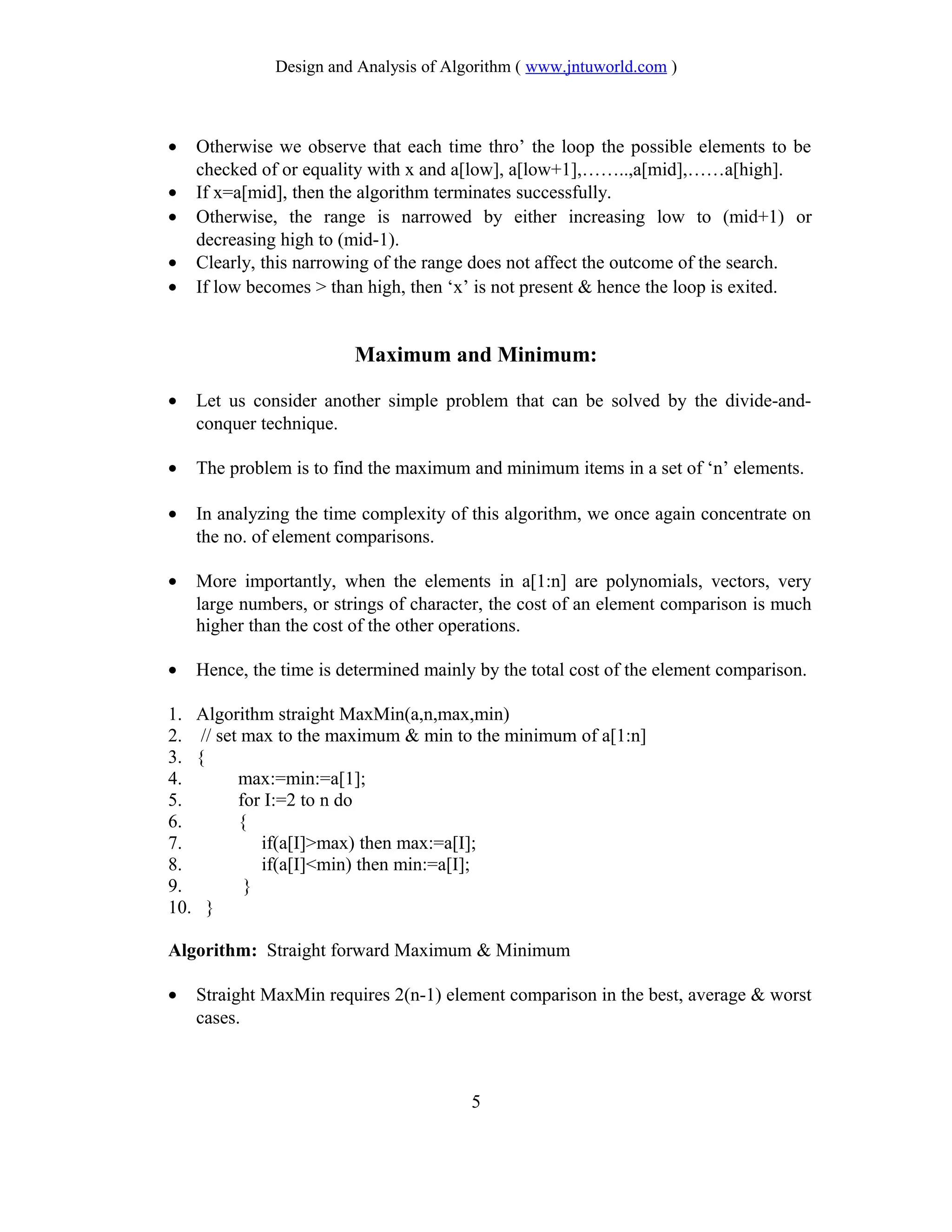 Design and Analysis of Algorithm ( www.jntuworld.com )
• Otherwise we observe that each time thro’ the loop the possible elements to be
checked of or equality with x and a[low], a[low+1],……..,a[mid],……a[high].
• If x=a[mid], then the algorithm terminates successfully.
• Otherwise, the range is narrowed by either increasing low to (mid+1) or
decreasing high to (mid-1).
• Clearly, this narrowing of the range does not affect the outcome of the search.
• If low becomes > than high, then ‘x’ is not present & hence the loop is exited.
Maximum and Minimum:
• Let us consider another simple problem that can be solved by the divide-and-
conquer technique.
• The problem is to find the maximum and minimum items in a set of ‘n’ elements.
• In analyzing the time complexity of this algorithm, we once again concentrate on
the no. of element comparisons.
• More importantly, when the elements in a[1:n] are polynomials, vectors, very
large numbers, or strings of character, the cost of an element comparison is much
higher than the cost of the other operations.
• Hence, the time is determined mainly by the total cost of the element comparison.
1. Algorithm straight MaxMin(a,n,max,min)
2. // set max to the maximum & min to the minimum of a[1:n]
3. {
4. max:=min:=a[1];
5. for I:=2 to n do
6. {
7. if(a[I]>max) then max:=a[I];
8. if(a[I]<min) then min:=a[I];
9. }
10. }
Algorithm: Straight forward Maximum & Minimum
• Straight MaxMin requires 2(n-1) element comparison in the best, average & worst
cases.
5
 