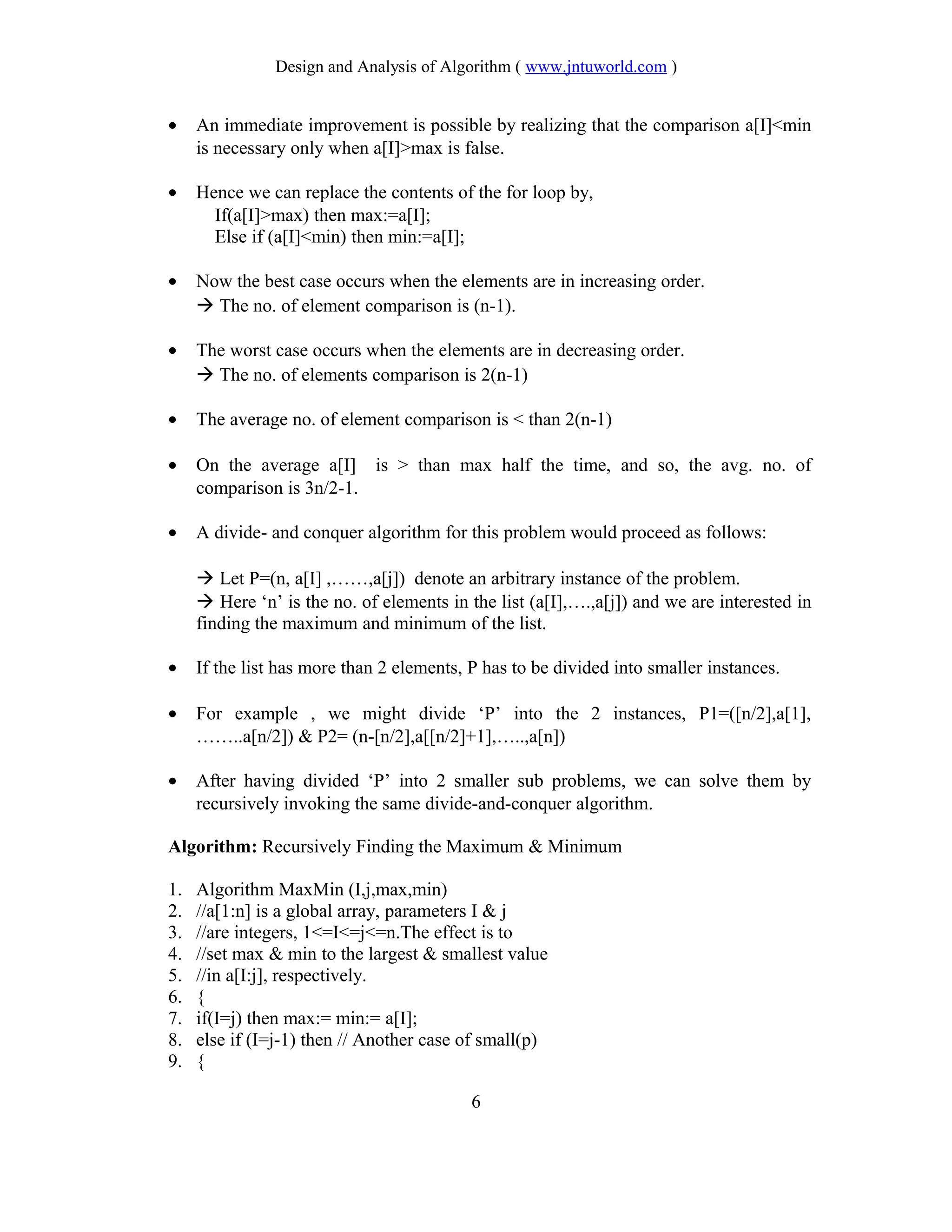 Design and Analysis of Algorithm ( www.jntuworld.com )
• An immediate improvement is possible by realizing that the comparison a[I]<min
is necessary only when a[I]>max is false.
• Hence we can replace the contents of the for loop by,
If(a[I]>max) then max:=a[I];
Else if (a[I]<min) then min:=a[I];
• Now the best case occurs when the elements are in increasing order.
 The no. of element comparison is (n-1).
• The worst case occurs when the elements are in decreasing order.
 The no. of elements comparison is 2(n-1)
• The average no. of element comparison is < than 2(n-1)
• On the average a[I] is > than max half the time, and so, the avg. no. of
comparison is 3n/2-1.
• A divide- and conquer algorithm for this problem would proceed as follows:
 Let P=(n, a[I] ,……,a[j]) denote an arbitrary instance of the problem.
 Here ‘n’ is the no. of elements in the list (a[I],….,a[j]) and we are interested in
finding the maximum and minimum of the list.
• If the list has more than 2 elements, P has to be divided into smaller instances.
• For example , we might divide ‘P’ into the 2 instances, P1=([n/2],a[1],
……..a[n/2]) & P2= (n-[n/2],a[[n/2]+1],…..,a[n])
• After having divided ‘P’ into 2 smaller sub problems, we can solve them by
recursively invoking the same divide-and-conquer algorithm.
Algorithm: Recursively Finding the Maximum & Minimum
1. Algorithm MaxMin (I,j,max,min)
2. //a[1:n] is a global array, parameters I & j
3. //are integers, 1<=I<=j<=n.The effect is to
4. //set max & min to the largest & smallest value
5. //in a[I:j], respectively.
6. {
7. if(I=j) then max:= min:= a[I];
8. else if (I=j-1) then // Another case of small(p)
9. {
6
 