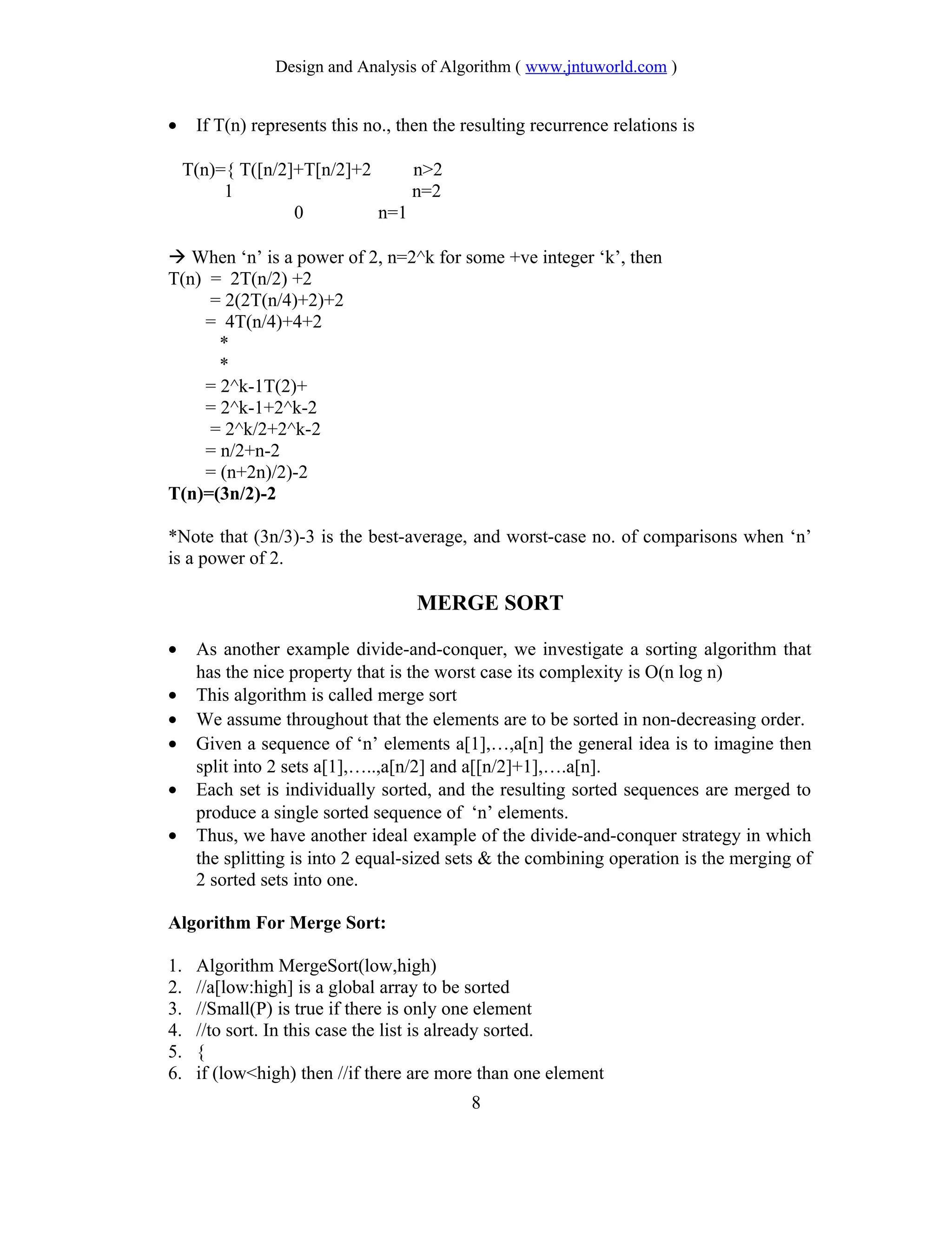 Design and Analysis of Algorithm ( www.jntuworld.com )
• If T(n) represents this no., then the resulting recurrence relations is
T(n)={ T([n/2]+T[n/2]+2 n>2
1 n=2
0 n=1
 When ‘n’ is a power of 2, n=2^k for some +ve integer ‘k’, then
T(n) = 2T(n/2) +2
= 2(2T(n/4)+2)+2
= 4T(n/4)+4+2
*
*
= 2^k-1T(2)+
= 2^k-1+2^k-2
= 2^k/2+2^k-2
= n/2+n-2
= (n+2n)/2)-2
T(n)=(3n/2)-2
*Note that (3n/3)-3 is the best-average, and worst-case no. of comparisons when ‘n’
is a power of 2.
MERGE SORT
• As another example divide-and-conquer, we investigate a sorting algorithm that
has the nice property that is the worst case its complexity is O(n log n)
• This algorithm is called merge sort
• We assume throughout that the elements are to be sorted in non-decreasing order.
• Given a sequence of ‘n’ elements a[1],…,a[n] the general idea is to imagine then
split into 2 sets a[1],…..,a[n/2] and a[[n/2]+1],….a[n].
• Each set is individually sorted, and the resulting sorted sequences are merged to
produce a single sorted sequence of ‘n’ elements.
• Thus, we have another ideal example of the divide-and-conquer strategy in which
the splitting is into 2 equal-sized sets & the combining operation is the merging of
2 sorted sets into one.
Algorithm For Merge Sort:
1. Algorithm MergeSort(low,high)
2. //a[low:high] is a global array to be sorted
3. //Small(P) is true if there is only one element
4. //to sort. In this case the list is already sorted.
5. {
6. if (low<high) then //if there are more than one element
8
 