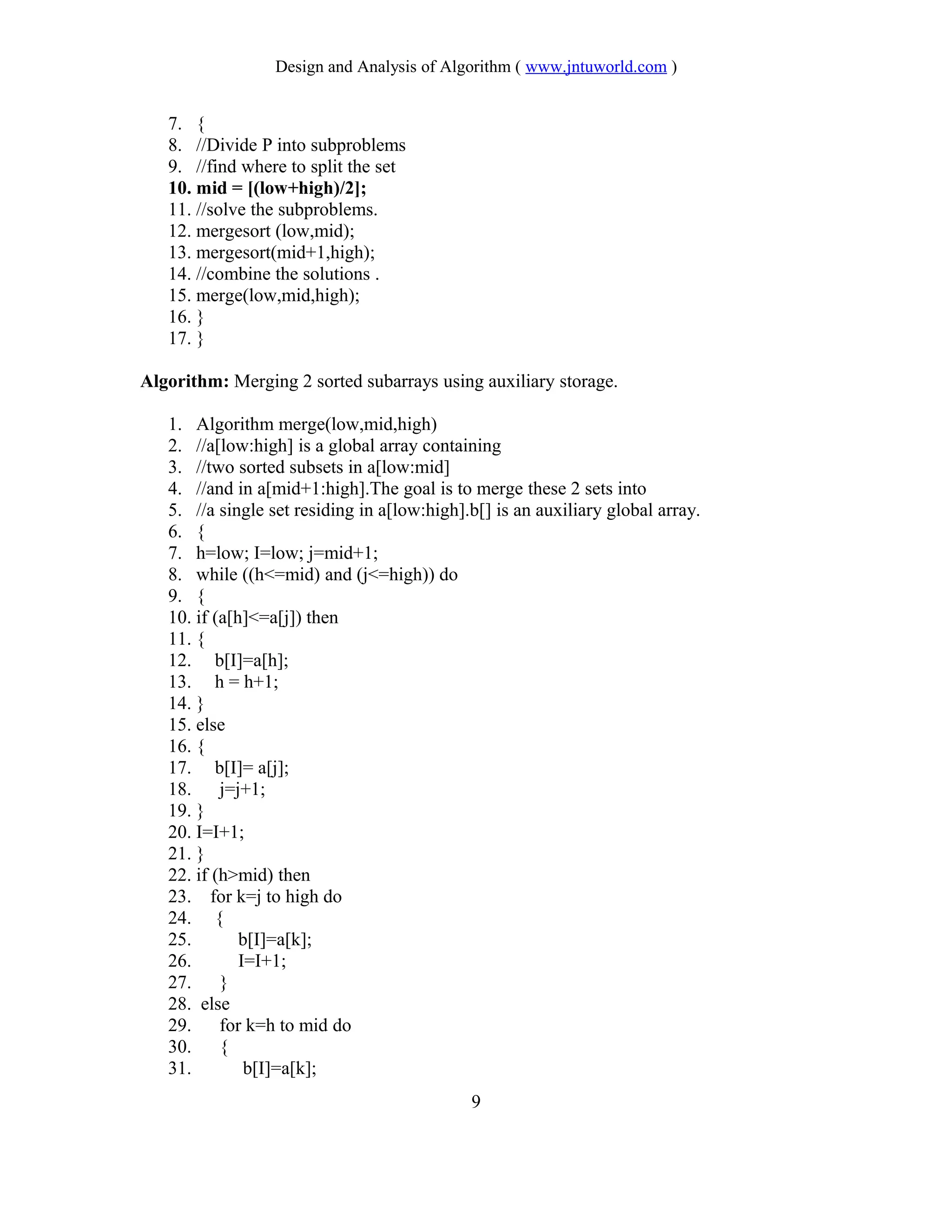 Design and Analysis of Algorithm ( www.jntuworld.com )
7. {
8. //Divide P into subproblems
9. //find where to split the set
10. mid = [(low+high)/2];
11. //solve the subproblems.
12. mergesort (low,mid);
13. mergesort(mid+1,high);
14. //combine the solutions .
15. merge(low,mid,high);
16. }
17. }
Algorithm: Merging 2 sorted subarrays using auxiliary storage.
1. Algorithm merge(low,mid,high)
2. //a[low:high] is a global array containing
3. //two sorted subsets in a[low:mid]
4. //and in a[mid+1:high].The goal is to merge these 2 sets into
5. //a single set residing in a[low:high].b[] is an auxiliary global array.
6. {
7. h=low; I=low; j=mid+1;
8. while ((h<=mid) and (j<=high)) do
9. {
10. if (a[h]<=a[j]) then
11. {
12. b[I]=a[h];
13. h = h+1;
14. }
15. else
16. {
17. b[I]= a[j];
18. j=j+1;
19. }
20. I=I+1;
21. }
22. if (h>mid) then
23. for k=j to high do
24. {
25. b[I]=a[k];
26. I=I+1;
27. }
28. else
29. for k=h to mid do
30. {
31. b[I]=a[k];
9
 
