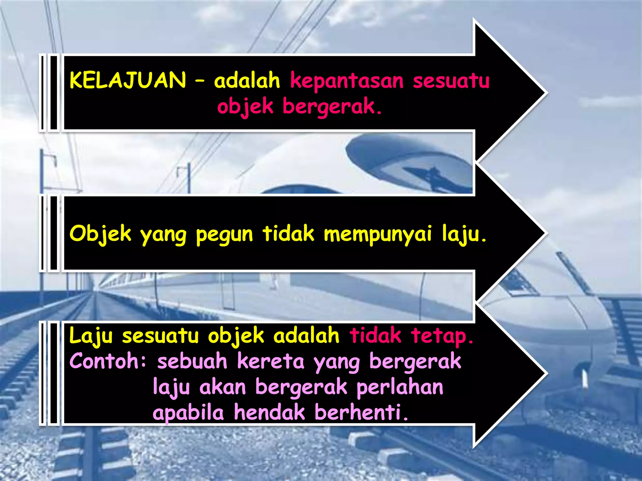 KELAJUAN – adalah kepantasan sesuatu
           objek bergerak.




Objek yang pegun tidak mempunyai laju.



Laju sesuatu objek adalah tidak tetap.
Contoh: sebuah kereta yang bergerak
        laju akan bergerak perlahan
        apabila hendak berhenti.
 