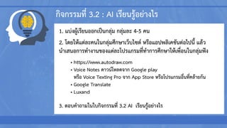 กิจกรรมที่ 3.2 : AI เรียนรู้อย่างไร
1. แบ่งผู้เรียนออกเป็นกลุ่ม กลุ่มละ 4-5 คน
2. โดยให้แต่ละคนในกลุ่มศึกษาเว็บไซต์ หรือแอปพลิเคชันต่อไปนี้ แล้ว
นาเสนอการทางานของแต่ละโปรแกรมที่ทาการศึกษาให้เพื่อนในกลุ่มฟัง
• https://www.autodraw.com
• Voice Notes ดาวน์โหลดจาก Google play
หรือ Voice Texting Pro จาก App Store หรือโปรแกรมอื่นที่คล้ายกัน
• Google Translate
• Luxand
3. ตอบคาถามในใบกิจกรรมที่ 3.2 AI เรียนรู้อย่างไร
 
