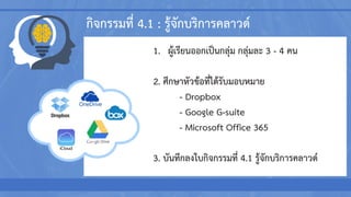 กิจกรรมที่ 4.1 : รู้จักบริการคลาวด์
1. ผู้เรียนออกเป็นกลุ่ม กลุ่มละ 3 - 4 คน
2. ศึกษาหัวข้อที่ได้รับมอบหมาย
- Dropbox
- Google G-suite
- Microsoft Office 365
3. บันทึกลงใบกิจกรรมที่ 4.1 รู้จักบริการคลาวด์
 