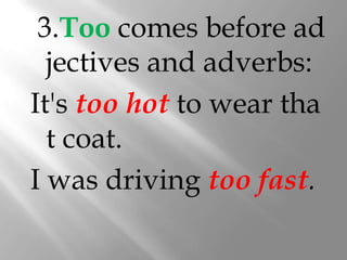 3.Too comes before ad
  jectives and adverbs:
It's too hot to wear tha
  t coat.
I was driving too fast.
 