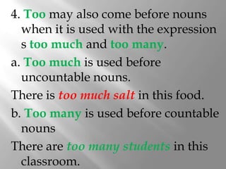 4. Too may also come before nouns
  when it is used with the expression
  s too much and too many.
a. Too much is used before
  uncountable nouns.
There is too much salt in this food.
b. Too many is used before countable
  nouns
There are too many students in this
  classroom.
 