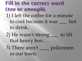 1) I left the coffee for a minute
  to cool because it was ___ hot
  to drink.
2) He wasn't strong ___ to lift
  that heavy box.
3) There aren't ____ policemen
  in our town.
 