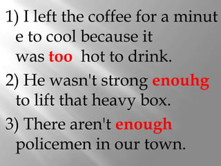1) I left the coffee for a minut
 e to cool because it
 was too hot to drink.
2) He wasn't strong enouhg
 to lift that heavy box.
3) There aren't enough
 policemen in our town.
 