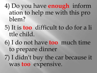 4) Do you have enough inform
  ation to help me with this pro
  blem?
5) It is too difficult to do for a li
  ttle child.
6) I do not have too much time
  to prepare dinner
7) I didn't buy the car because it
  was too expensive.
 