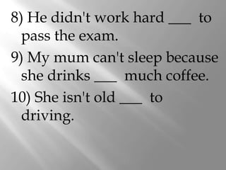 8) He didn't work hard ___ to
  pass the exam.
9) My mum can't sleep because
  she drinks ___ much coffee.
10) She isn't old ___ to
  driving.
 