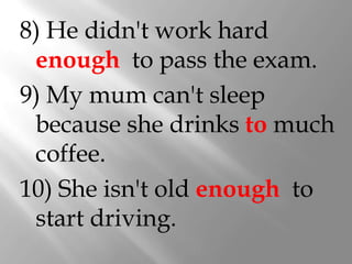 8) He didn't work hard
 enough to pass the exam.
9) My mum can't sleep
 because she drinks to much
 coffee.
10) She isn't old enough to
 start driving.
 