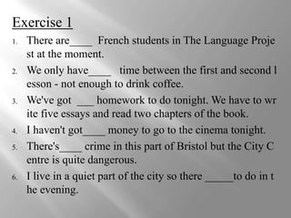 Exercise 1
1.   There are____ French students in The Language Proje
     st at the moment.
2.   We only have____ time between the first and second l
     esson - not enough to drink coffee.
3.   We've got ___ homework to do tonight. We have to wr
     ite five essays and read two chapters of the book.
4.   I haven't got____ money to go to the cinema tonight.
5.   There's____ crime in this part of Bristol but the City C
     entre is quite dangerous.
6.   I live in a quiet part of the city so there _____to do in t
     he evening.
 