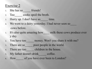 Exercise 2
1.   She has so_____ friends!
2.   Too_____ cooks spoil the broth.
3.   Hurry up. I don't have so_____ time.
4.   We went to a dairy yesterday. I had never seen so____
      cows before.
1.   It's also quite amazing how____ milk these cows produce ever
     y day.
2.   You have too_____ money. Won't you share it with me?
3.   There are so_____ poor people in the world.
4.   There are too_____ children in the house.
5.   My father doesn't drink_____ coffee.
6.   How_____ of you have ever been to London?
 
