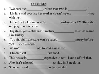 1.    Two cars are __________. More than two is ___________.
2.     Linda is sad because her mother doesn’t spend __________time
      with her.
3.     In the USA children watch _________violence on TV. They sho
      uld play more outside.
4.     Eighteen-years olds aren’t mature____________ to enter casino
      s in Turkey.
5.     You should make sure you’ve saved __________money before
      you buy that car.
6.     40 isn’t __________old to start a new life.
7.     Children eat ____________ fast food.
8.    This house is __________expensive to rent. I can’t afford that.
9.    Alex isn’t talented ___________ to play in Barcelona.
10.   Shannon is tall ___________ to be a model.
 