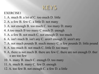 EXERCISE1
1. A. much B. a lot of C. too much D. little
2. A. a few B. few C. a little D. not many
3. A. not enough B. too much C. too many D. many
4. A too much B too many C much D. enough
5. A. a few B. not much C. not enough D. too much
6. A. isn't much B. isn't any C. aren't enough D. aren't any
7. A. not much pounds B. much money C. a few pounds D. little pound
8. A. too much B. not much C. little D. too many
9. A. there is not much B. there are few C. there are not enough D. ther
    e are too few
10. A. many B. much C. enough D. too many
11. A. much B. many C. few D. enough
12. A. too few B. not enough C. a few D. a little
 
