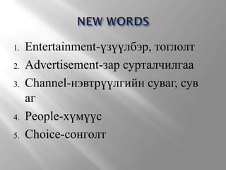1.   Entertainment-үзүүлбэр, тоглолт
2.   Advertisement-зар сурталчилгаа
3.   Channel-нэвтрүүлгийн суваг, сув
     аг
4.   People-хүмүүс
5.   Choice-сонголт
 