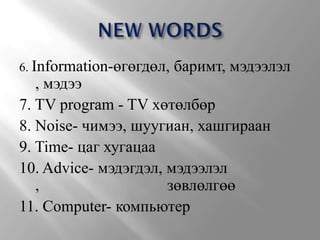 6. Information-өгөгдөл,   баримт, мэдээлэл
   , мэдээ
7. TV program - TV хөтөлбөр
8. Noise- чимээ, шуугиан, хашгираан
9. Time- цаг хугацаа
10. Advice- мэдэгдэл, мэдээлэл
   ,                  зөвлөлгөө
11. Computer- компьютер
 