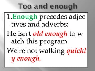 1.Enough precedes adjec
 tives and adverbs:
He isn't old enough to w
 atch this program.
We're not walking quickl
 y enough.
 