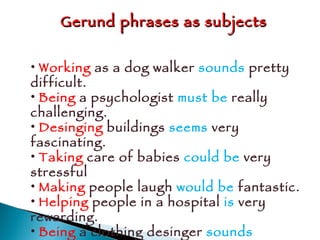 Gerund phrases as subjects Working  as a dog walker  sounds  pretty difficult. Being  a psychologist  must be  really challenging. Desinging  buildings  seems  very fascinating. Taking  care of babies  could be  very stressful  Making  people laugh  would be  fantastic. Helping  people in a hospital  is  very rewarding. Being  a clothing desinger  sounds  interesting. 
