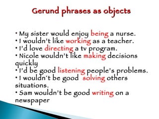 Gerund phrases as objects My sister would enjoy  being  a nurse. I wouldn’t like  working  as a teacher. I’d love  directing  a tv program. Nicole wouldn’t like  making  decisions quickly I’d be good  listening  people’s problems. I wouldn´t be good  solving  others situations. Sam wouldn’t be good  writing  on a newspaper 