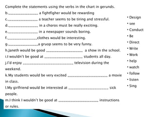 Complete the statements using the verbs in the chart in gerunds. _________________ a fightfigher would be rewarding _________________ a teacher seems to be tiring and stressful. _________________ in a choros must be really exciting. _________________ in a newspaper sounds boring. _________________clothes would be interesting. _________________a gruop seems to be very funny. Janeth would be good _____________________  a show in the school. I wouldn’t be good at ______________________ students all day. I’d enjoy _____________________________ television during the weekend. My students would be very excited _______________________ a movie in class. My girlfriend would be interested at _______________________ sick people. I think I wouldn’t be good at _______________________ instructions or rules. Design see  Conduct Be Direct Write Work help watch follow listen  Sing 