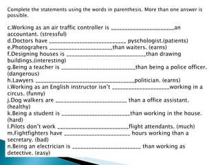Complete the statements using the words in parenthesis. More than one answer is possible. Working as an air traffic controller is _______________________an accountant. (stressful) Doctors have ____________________________ pyschologist.(patients) Photograhers _______________________than waiters. (earns) Designing houses is _____________________________than drawing buildings.(interesting) Being a teacher is ___________________________than being a police officer. (dangerous) Lawyers ____________________________________politician. (earns) Working as an English instructor isn’t _____________________working in a circus. (funny) Dog walkers are __________________________ than a office assistant. (healthy) Being a student is _________________________than working in the house.(hard) Pilots don’t work __________________________flight attendants. (much) Fightfighters have ________________________ hours working than a secretary. (bad) Being an electrician is _________________________ than working as detective. (easy) 