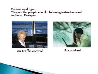 Conventional type: They are the people who like following instructions and routines.  Example:  Air traffic control Accountant 