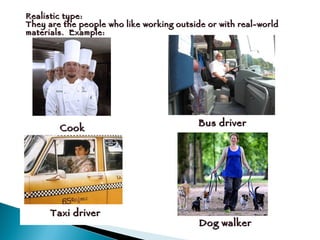 Realistic type: They are the people who like working outside or with real-world materials.  Example:  Cook Bus driver Taxi driver Dog walker 