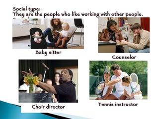 Social type: They are the people who like working with other people.  Example:  Baby sitter Counselor Choir director Tennis instructor 