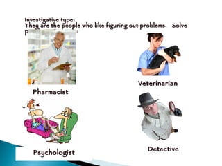 Investigative type: They are the people who like figuring out problems.  Solve problems. Example:  Pharmacist Veterinarian Psychologist Detective 