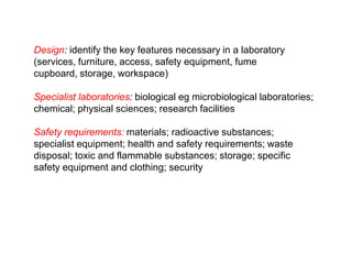 Design: identify the key features necessary in a laboratory (services, furniture, access, safety equipment, fume cupboard, storage, workspace)Specialist laboratories: biological eg microbiological laboratories; chemical; physical sciences; research facilitiesSafety requirements: materials; radioactive substances; specialist equipment; health and safety requirements; waste disposal; toxic and flammable substances; storage; specific safety equipment and clothing; security