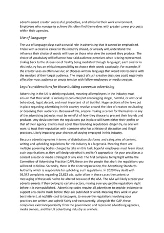 advertisement creator successful, productive, and ethical in their work environment.
Employees who manage to achieve this often find themselves with greater career prospects
within their agencies.
Use of Language
The use of language plays such a crucial role in advertising that it cannot be emphasised.
Those with a creative career in this industry should, or already will, understand the
influence their choice of words will have on those who view the content they produce. The
choice of vocabulary will influence how said audience perceives what is being represented.
Linking back to the discussion of ‘reality being mediated through language’, each creator in
this industry has an ethical responsibility to choose their words cautiously. For example, if
the creator uses an offensive slur, or chooses written language that would not resonate with
the mindset of their target audience. The impact of such creative decisions could negatively
affect the mass audience or create tension with fellow employees or media creators.
Legalconsiderationsfor those building careersin advertising
Advertising in the UK is strictly regulated, meaning all employees in the industry must
ensure that their work is socially responsible (not encouraging illegal, harmful, or antisocial
behaviour), legal, decent, and most important of all truthful. Huge sections of the laws put
in place regarding advertising in this country revolve around the idea of creators misleading
or deceiving their audiences. Because of this, anyone making a career for themselves in any
of the advertising job roles must be mindful of how they choose to present their brands and
products. Any deviation from the regulations put in place will harm either their profits or
that of their agency. Clients must covet their branding reputations diligently, no one will
want to trust their reputation with someone who has a history of deception and illegal
practices. Likely impacting your chances of staying employed in this industry.
Because advertising varies in terms of distribution platforms and categories of content,
writing and upholding regulations for this industry Is a large task. Meaning there are
multiple governing bodies charged to take on this task, hopeful employees must learn about
such organisations as they will designate what is and isn’t appropriate for your practice as a
content creator or media strategist of any kind. The first company to highlight will be the
Committee of Advertising Practice (CAP), these are the people that draft the regulations you
will need to follow. Secondly, there is the sister organisation, the Advertising Standards
Authority which is responsible for upholding such regulations. In 2020 they dealt with
36,342 complaints regarding 22,823 ads, quite often in these cases the content or
messaging of these ads had to be altered because of the ASA. The ASA will likely screen your
advertisements if they belong to certain sectors, making sure you get the regulations right
before it is even published. Advertising codes require all advertisers to provide evidence to
support any claims made before they are published or aired. Meaning they work in your
best interest, at no/little cost to taxpayers, to ensure the regulations involving your
practices are written and upheld fairly and transparently. Alongside the CAP, these
companies exist independently from the government and represent advertising agencies,
media owners, and the UK advertising industry as a whole.
 
